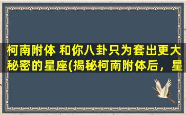 柯南附体 和你八卦只为套出更大秘密的星座(揭秘柯南附体后，星座大揭秘：运程、性格、爱情，你知道多少？)